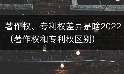 著作权、专利权差异是啥2022（著作权和专利权区别）