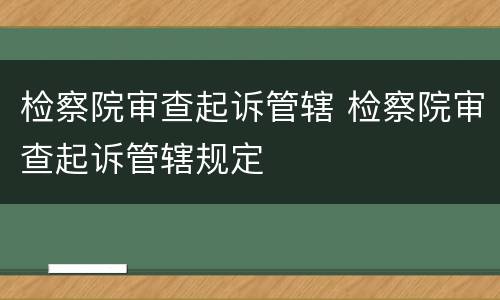 检察院审查起诉管辖 检察院审查起诉管辖规定