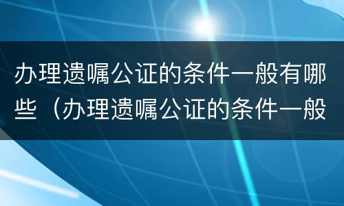 办理遗嘱公证的条件一般有哪些（办理遗嘱公证的条件一般有哪些要求）