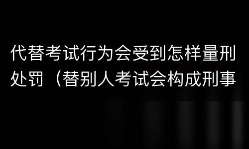 代替考试行为会受到怎样量刑处罚（替别人考试会构成刑事犯罪吗）