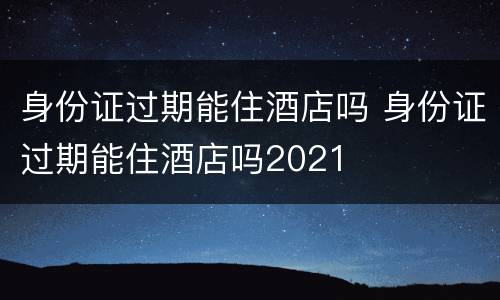 身份证过期能住酒店吗 身份证过期能住酒店吗2021