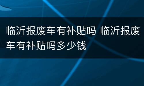 临沂报废车有补贴吗 临沂报废车有补贴吗多少钱