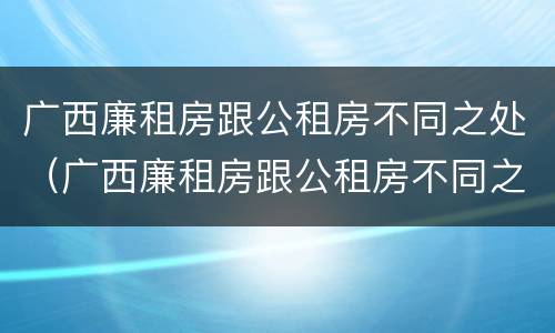 广西廉租房跟公租房不同之处（广西廉租房跟公租房不同之处在哪里）