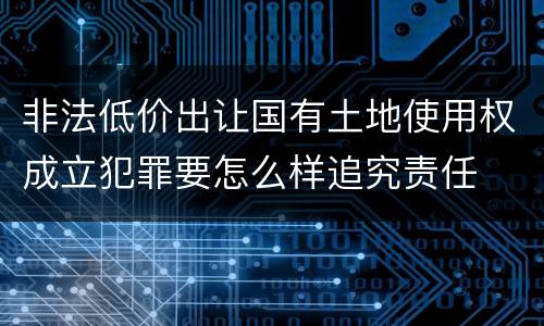 非法低价出让国有土地使用权成立犯罪要怎么样追究责任
