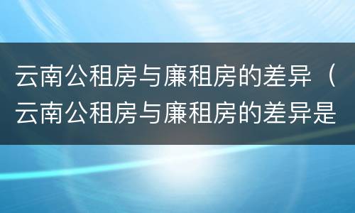 云南公租房与廉租房的差异（云南公租房与廉租房的差异是什么）