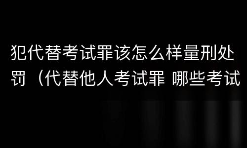 犯代替考试罪该怎么样量刑处罚（代替他人考试罪 哪些考试）