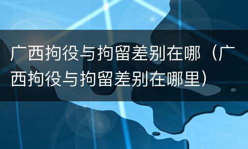 广西拘役与拘留差别在哪（广西拘役与拘留差别在哪里）