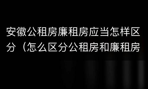 安徽公租房廉租房应当怎样区分（怎么区分公租房和廉租房）