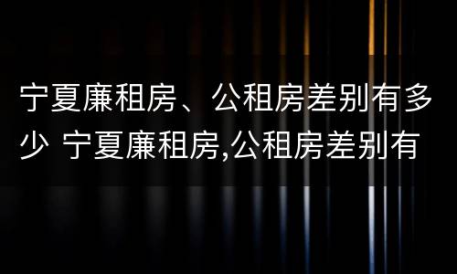 宁夏廉租房、公租房差别有多少 宁夏廉租房,公租房差别有多少年