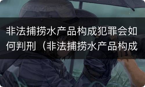 非法捕捞水产品构成犯罪会如何判刑（非法捕捞水产品构成犯罪会如何判刑呢）