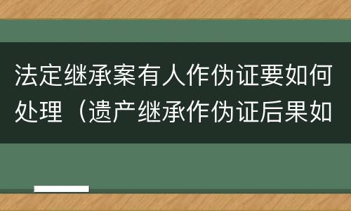 法定继承案有人作伪证要如何处理（遗产继承作伪证后果如何）