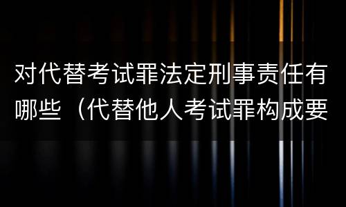 对代替考试罪法定刑事责任有哪些（代替他人考试罪构成要件）