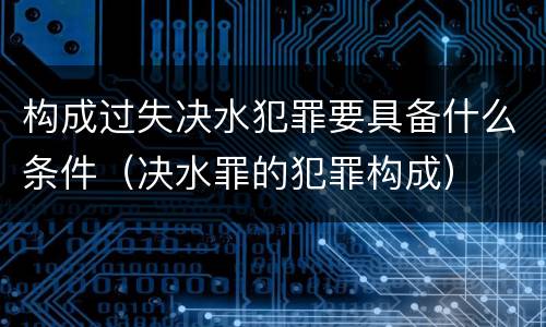 构成过失决水犯罪要具备什么条件（决水罪的犯罪构成）