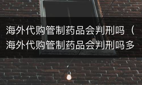 海外代购管制药品会判刑吗（海外代购管制药品会判刑吗多少年）