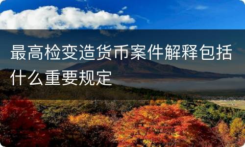 最高检变造货币案件解释包括什么重要规定