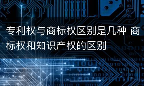 专利权与商标权区别是几种 商标权和知识产权的区别