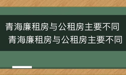青海廉租房与公租房主要不同 青海廉租房与公租房主要不同之处