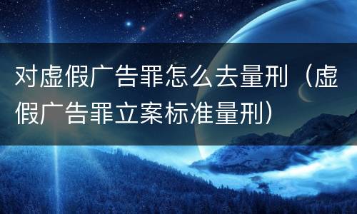 对虚假广告罪怎么去量刑（虚假广告罪立案标准量刑）
