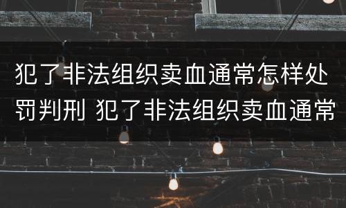 犯了非法组织卖血通常怎样处罚判刑 犯了非法组织卖血通常怎样处罚判刑多久
