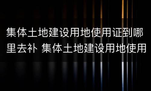 集体土地建设用地使用证到哪里去补 集体土地建设用地使用证去哪里补办