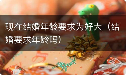 现在结婚年龄要求为好大（结婚要求年龄吗）