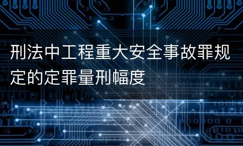 刑法中工程重大安全事故罪规定的定罪量刑幅度