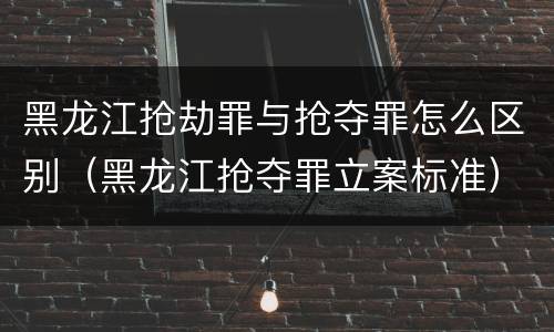 黑龙江抢劫罪与抢夺罪怎么区别（黑龙江抢夺罪立案标准）