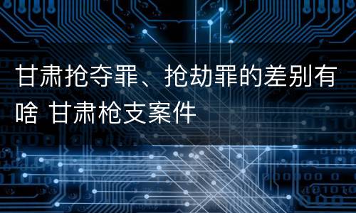 甘肃抢夺罪、抢劫罪的差别有啥 甘肃枪支案件
