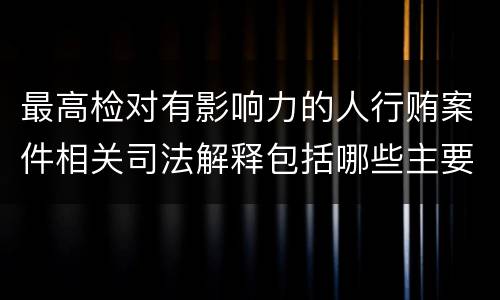 最高检对有影响力的人行贿案件相关司法解释包括哪些主要规定