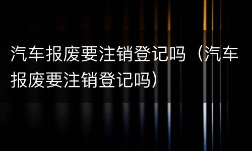 汽车报废要注销登记吗（汽车报废要注销登记吗）