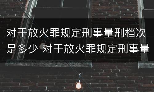 对于放火罪规定刑事量刑档次是多少 对于放火罪规定刑事量刑档次是多少年