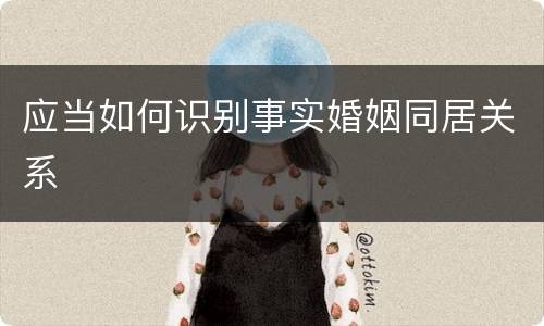 应当如何识别事实婚姻同居关系