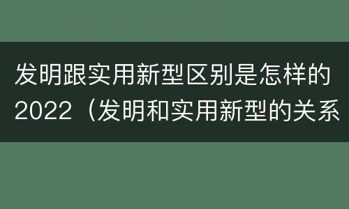发明跟实用新型区别是怎样的2022（发明和实用新型的关系）