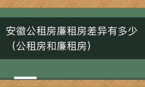 安徽公租房廉租房差异有多少（公租房和廉租房）
