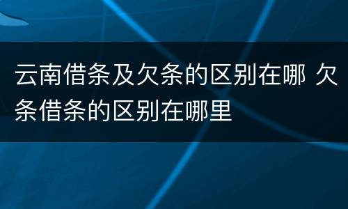 云南借条及欠条的区别在哪 欠条借条的区别在哪里