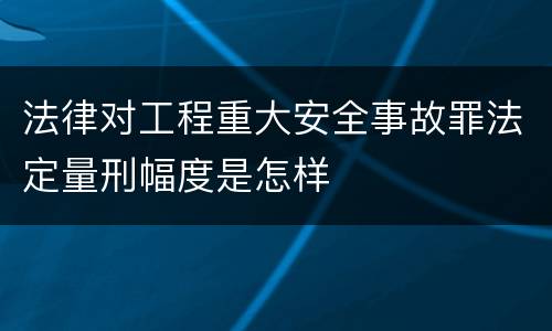 法律对工程重大安全事故罪法定量刑幅度是怎样
