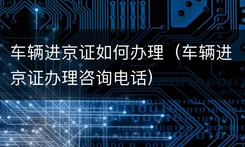 车辆进京证如何办理（车辆进京证办理咨询电话）