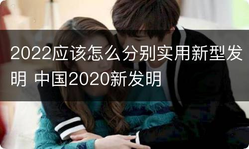 2022应该怎么分别实用新型发明 中国2020新发明