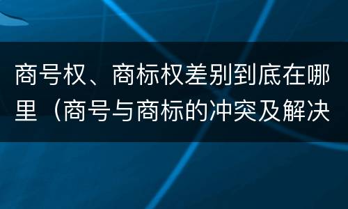 商号权、商标权差别到底在哪里（商号与商标的冲突及解决措施）