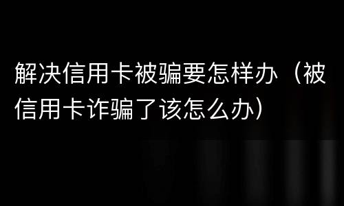 解决信用卡被骗要怎样办（被信用卡诈骗了该怎么办）