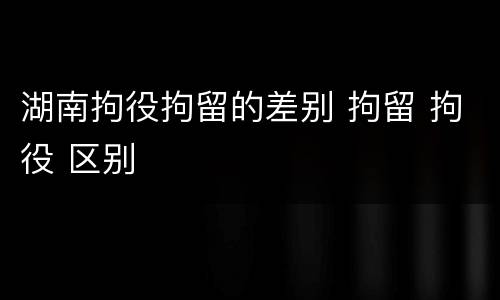 湖南拘役拘留的差别 拘留 拘役 区别