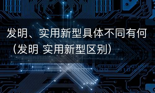 发明、实用新型具体不同有何（发明 实用新型区别）