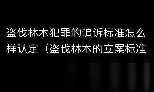 盗伐林木犯罪的追诉标准怎么样认定（盗伐林木的立案标准）