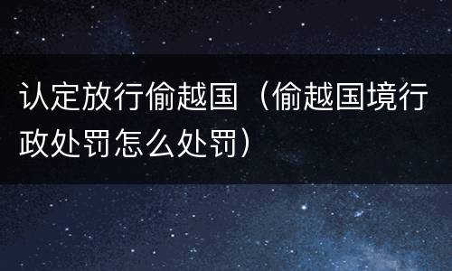 认定放行偷越国（偷越国境行政处罚怎么处罚）