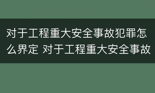 对于工程重大安全事故犯罪怎么界定 对于工程重大安全事故犯罪怎么界定