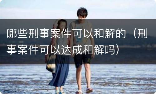 哪些刑事案件可以和解的（刑事案件可以达成和解吗）