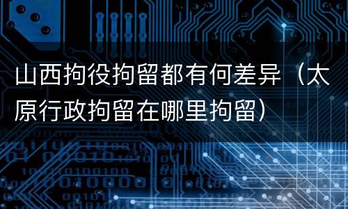 山西拘役拘留都有何差异（太原行政拘留在哪里拘留）