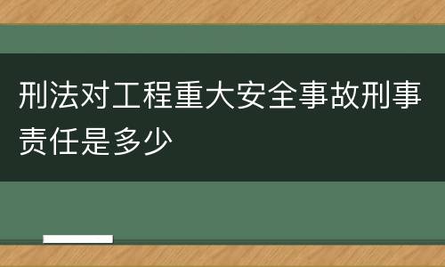 刑法对工程重大安全事故刑事责任是多少