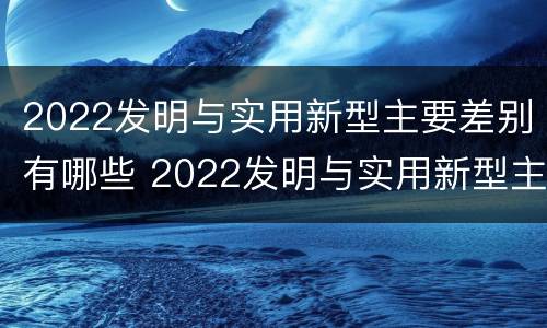 2022发明与实用新型主要差别有哪些 2022发明与实用新型主要差别有哪些呢