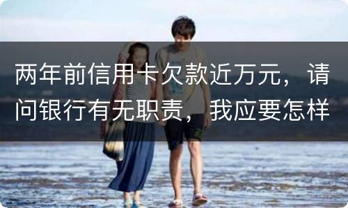 两年前信用卡欠款近万元，请问银行有无职责，我应要怎样做